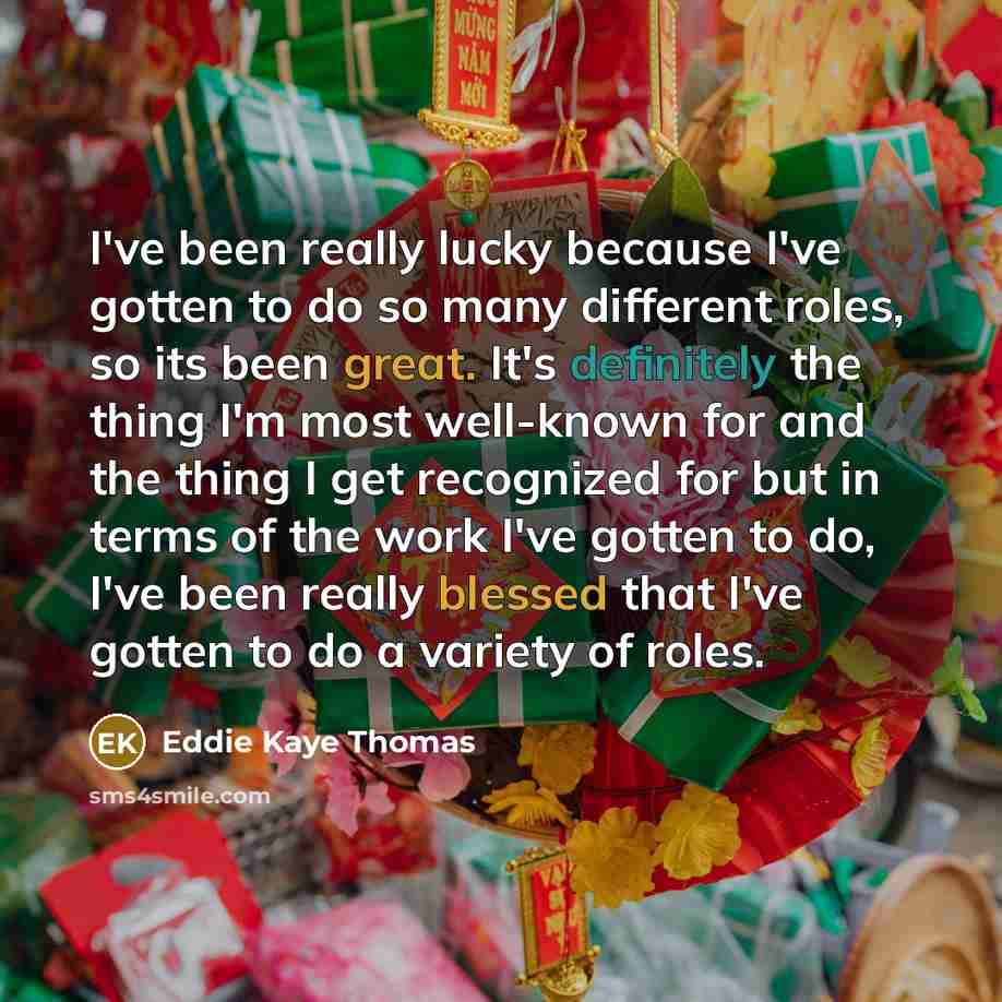 “I've been really lucky because I've gotten to do so many different roles, so its been great. It's definitely the thing I'm most well-known for and the thing I get recognized for but in terms of the work I've gotten to do, I've been really blessed that I've gotten to do a variety of roles.” quote by Eddie Kaye Thomas