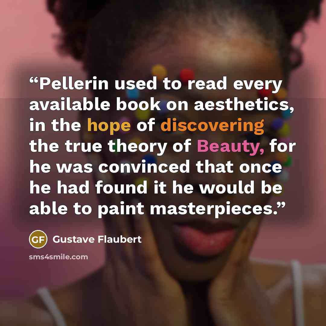 “Pellerin used to read every available book on aesthetics, in the hope of discovering the true theory of Beauty, for he was convinced that once he had found it he would be able to paint masterpieces.” quote by Gustave Flaubert