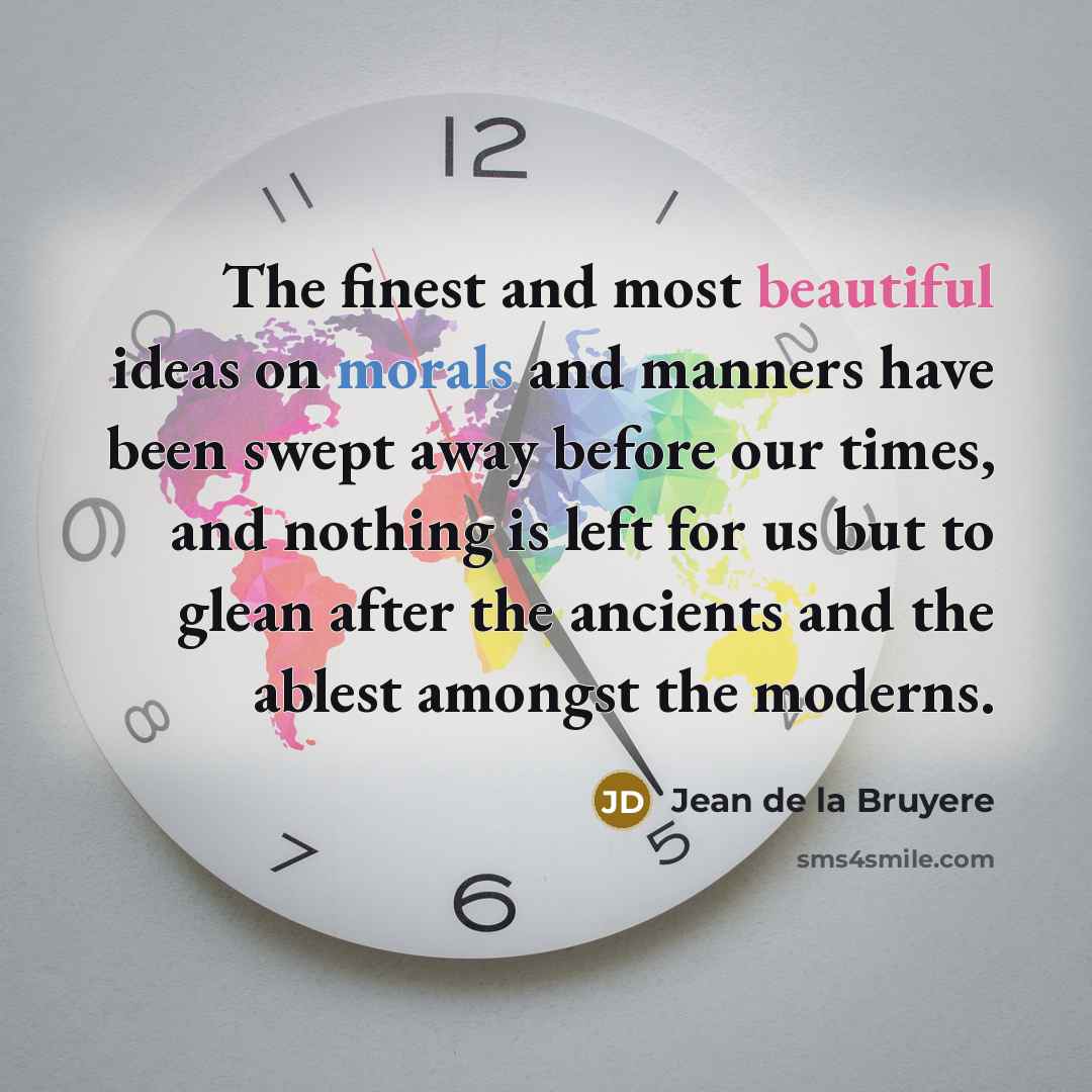 “The finest and most beautiful ideas on morals and manners have been swept away before our times, and nothing is left for us but to glean after the ancients and the ablest amongst the moderns.” quote by Jean de la Bruyere