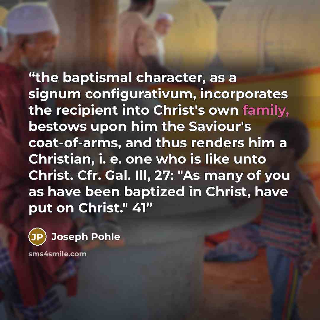 “the baptismal character, as a signum configurativum, incorporates the recipient into Christ's own family, bestows upon him the Saviour's coat-of-arms, and thus renders him a Christian, i. e. one who is like unto Christ. Cfr. Gal. Ill, 27: "As many of you as have been baptized in Christ, have put…” quote by Joseph Pohle