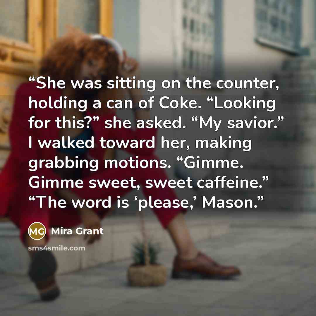 “She was sitting on the counter, holding a can of Coke. “Looking for this?” she asked. “My savior.” I walked toward her, making grabbing motions. “Gimme. Gimme sweet, sweet caffeine.” “The word is ‘please,’ Mason.” quote by Mira Grant