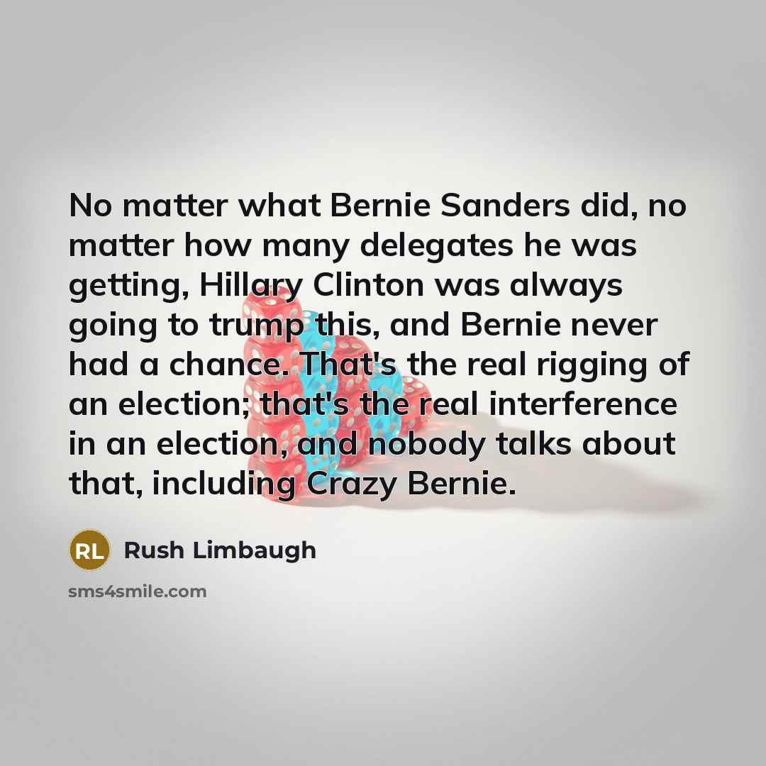 “No matter what Bernie Sanders did, no matter how many delegates he was getting, Hillary Clinton was always going to trump this, and Bernie never had a chance. That's the real rigging of an election; that's the real interference in an election, and nobody talks about that, including Crazy Bernie.” quote by Rush Limbaugh
