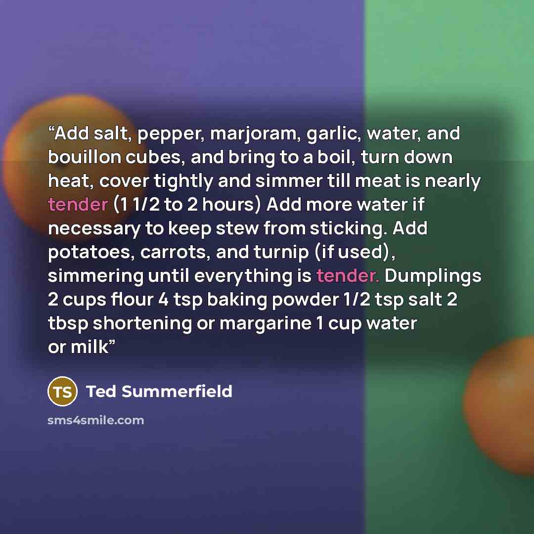 “Add salt, pepper, marjoram, garlic, water, and bouillon cubes, and bring to a boil, turn down heat, cover tightly and simmer till meat is nearly tender (1 1/2 to 2 hours) Add more water if necessary to keep stew from sticking. Add potatoes, carrots, and turnip (if used), simmering until everything…” quote by Ted Summerfield