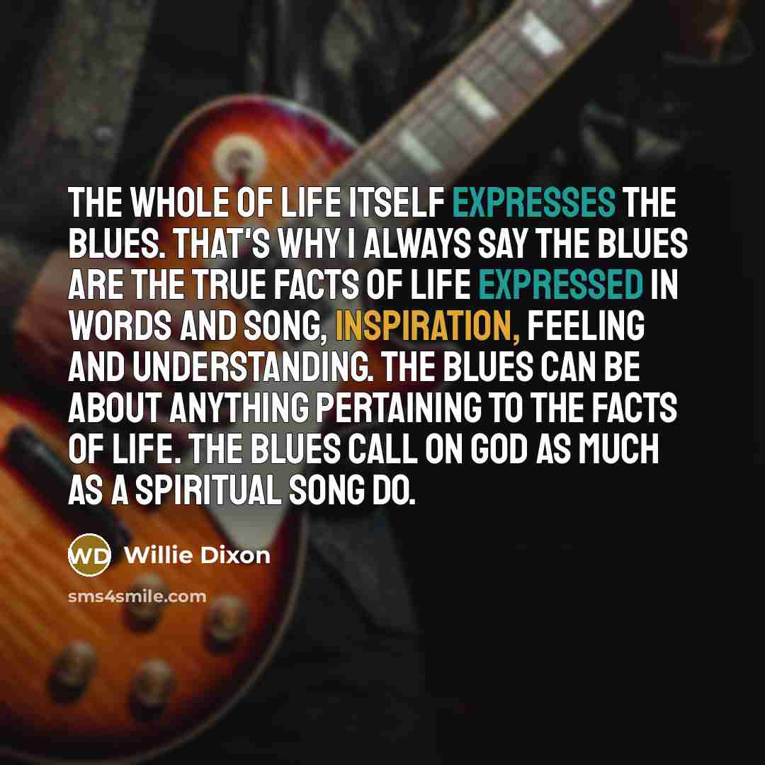 “The whole of life itself expresses the blues. That's why I always say the blues are the true facts of life expressed in words and song, inspiration, feeling and understanding. The blues can be about anything pertaining to the facts of life. The blues call on God as much as a spiritual song do.” quote by Willie Dixon