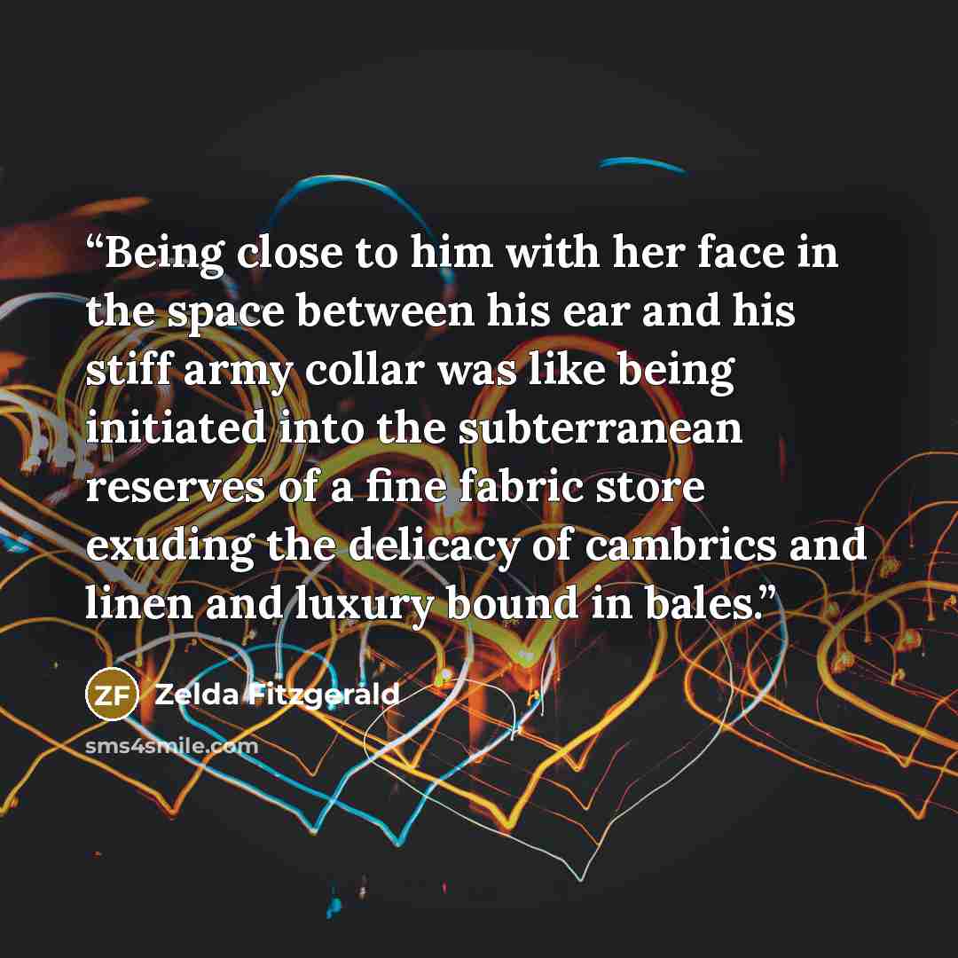 “Being close to him with her face in the space between his ear and his stiff army collar was like being initiated into the subterranean reserves of a fine fabric store exuding the delicacy of cambrics and linen and luxury bound in bales.” quote by Zelda Fitzgerald