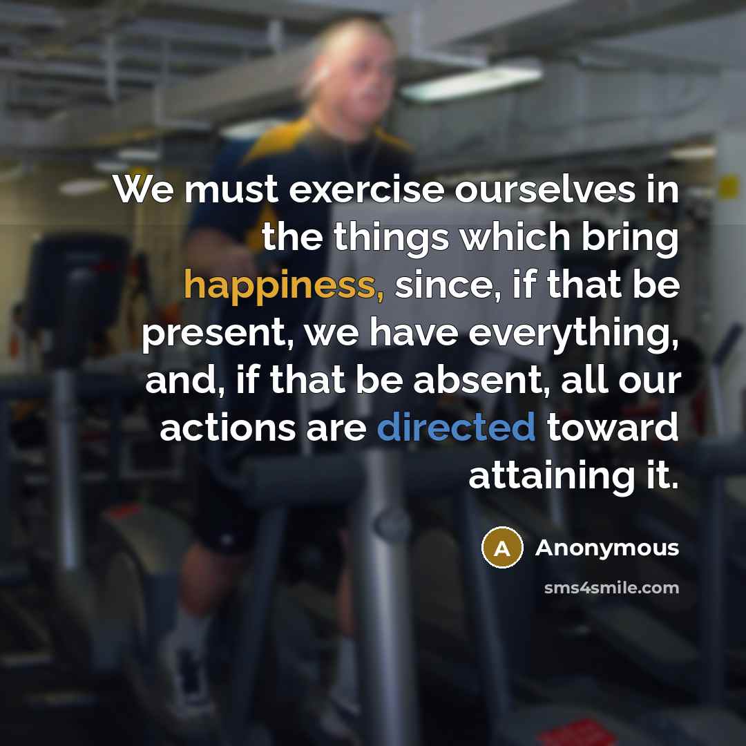 “We must exercise ourselves in the things which bring happiness, since, if that be present, we have everything, and, if that be absent, all our actions are directed toward attaining it.” quote by Anonymous