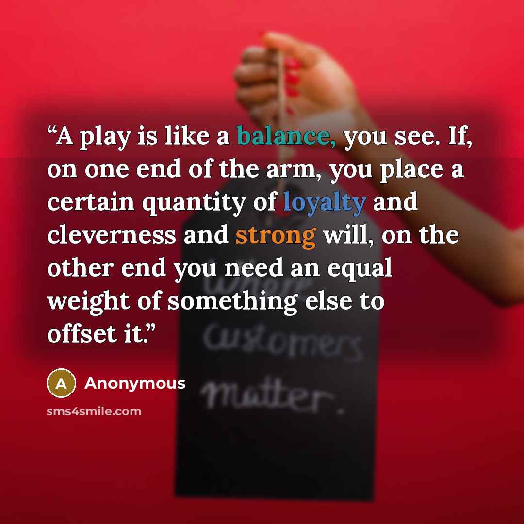 “A play is like a balance, you see. If, on one end of the arm, you place a certain quantity of loyalty and cleverness and strong will, on the other end you need an equal weight of something else to offset it.” quote by Anonymous