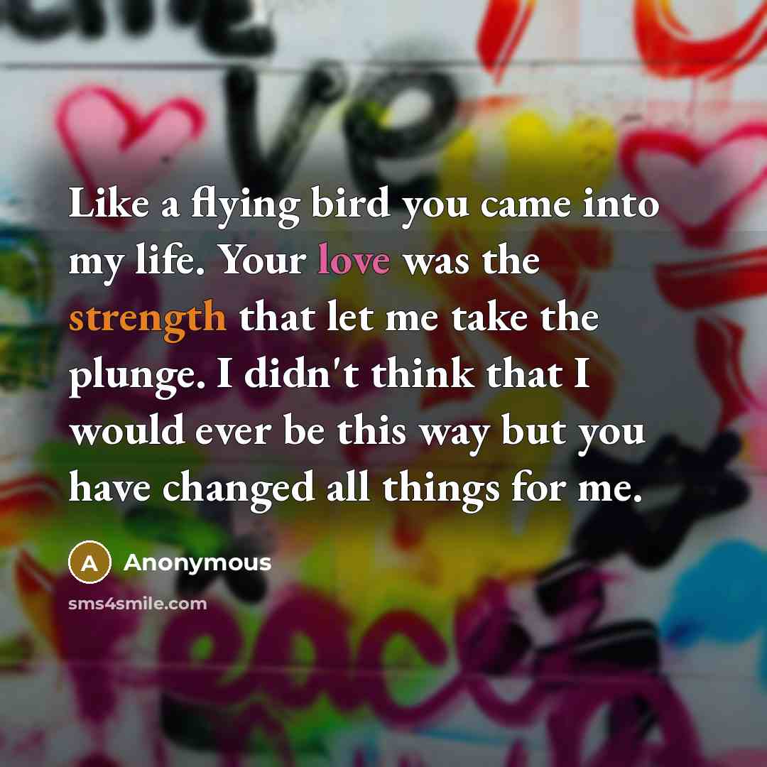 “Like a flying bird you came into my life. Your love was the strength that let me take the plunge. I didn't think that I would ever be this way but you have changed all things for me.” quote by Anonymous