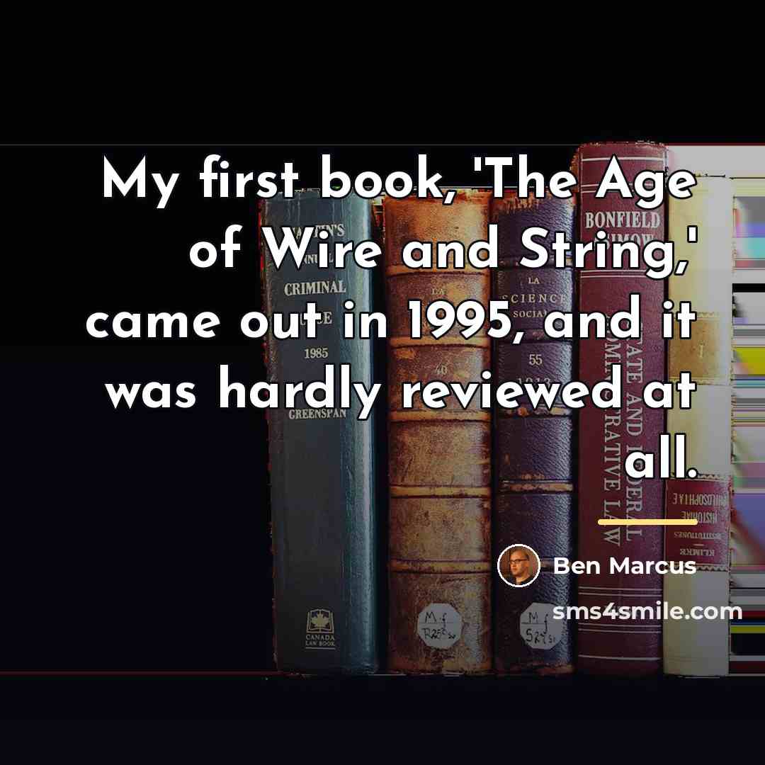 “My first book, 'The Age of Wire and String,' came…” quote by Ben Marcus