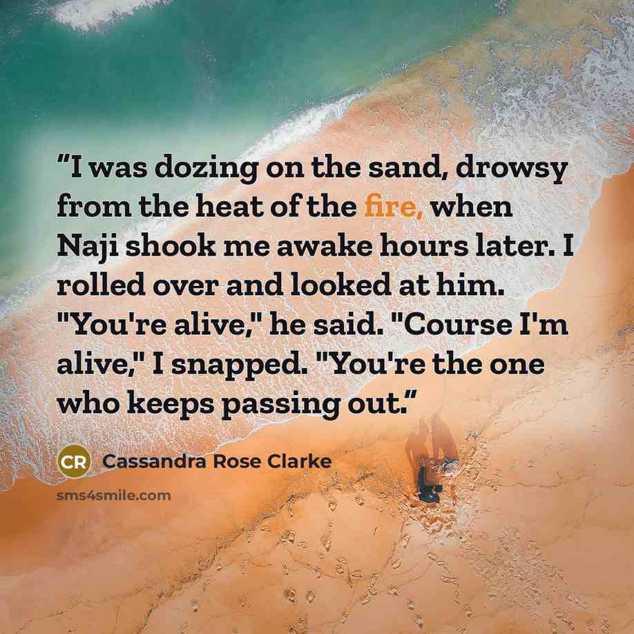 “I was dozing on the sand, drowsy from the heat of the fire, when Naji shook me awake hours later. I rolled over and looked at him. "You're alive," he said. "Course I'm alive," I snapped. "You're the one who keeps passing out.” quote by Cassandra Rose Clarke