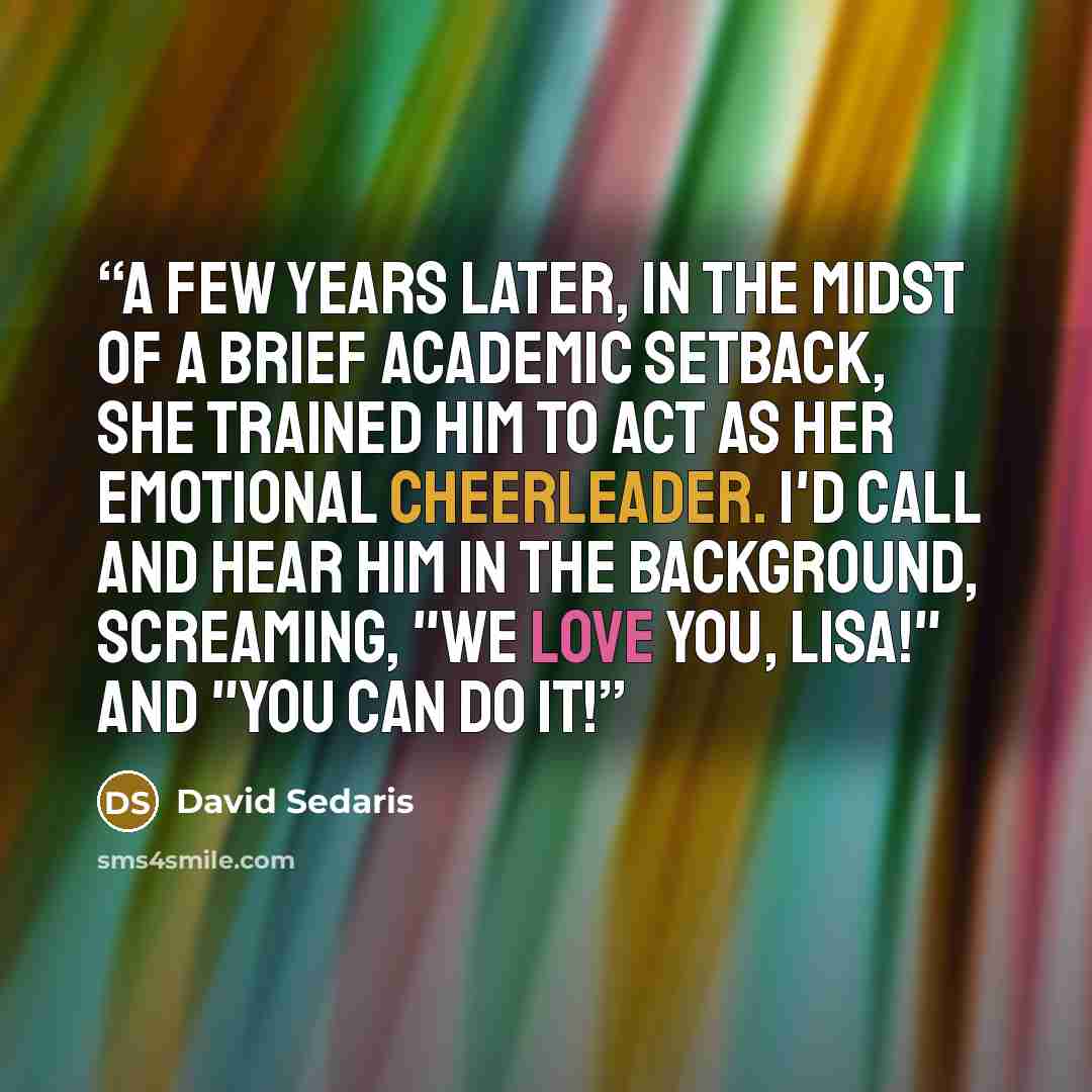 “A few years later, in the midst of a brief academic setback, she trained him to act as her emotional cheerleader. I'd call and hear him in the background, screaming, "We love you, Lisa!" and "You can do it!” quote by David Sedaris