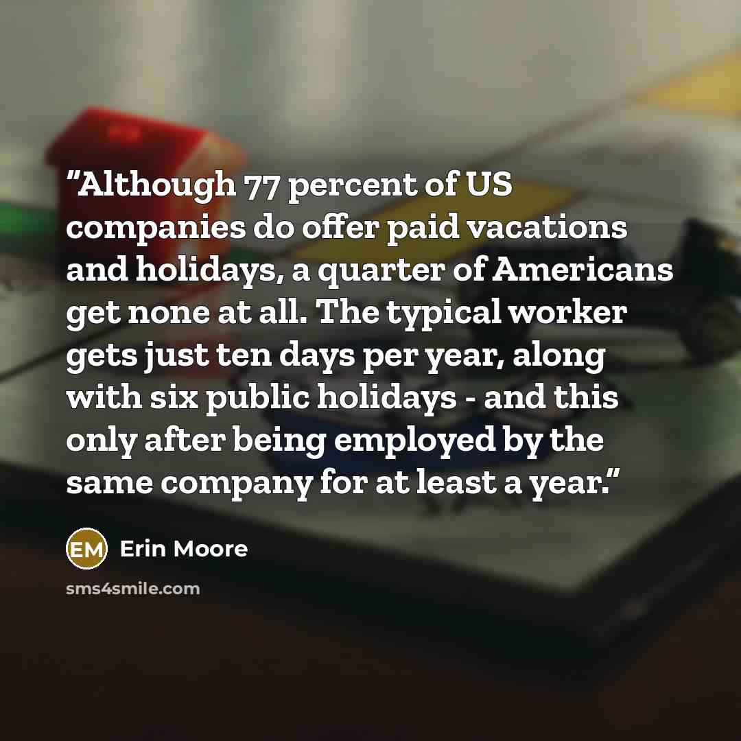 “Although 77 percent of US companies do offer paid vacations and holidays, a quarter of Americans get none at all. The typical worker gets just ten days per year, along with six public holidays - and this only after being employed by the same company for at least a year.” quote by Erin Moore