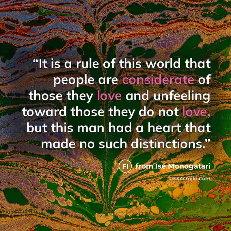 “It is a rule of this world that people are considerate of those they love and unfeeling toward those they do not love, but this man had a heart that made no such distinctions.” quote by from Ise Monogatari
