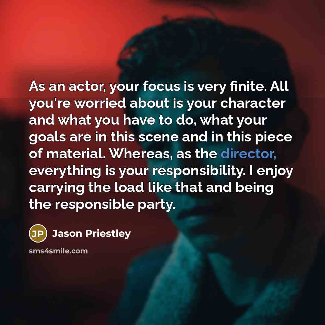 “As an actor, your focus is very finite. All you're worried about is your character and what you have to do, what your goals are in this scene and in this piece of material. Whereas, as the director, everything is your responsibility. I enjoy carrying the load like that and being the responsible…” quote by Jason Priestley