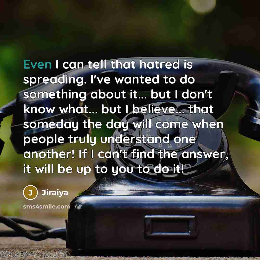 “Even I can tell that hatred is spreading. I've wanted to do something about it... but I don't know what... but I believe... that someday the day will come when people truly understand one another! If I can't find the answer, it will be up to you to do it!” quote by Jiraiya