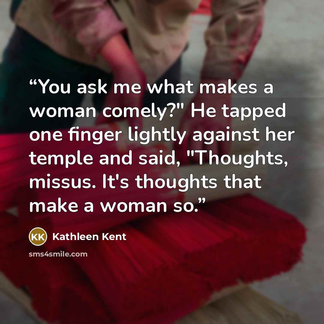 “You ask me what makes a woman comely?" He tapped one finger lightly against her temple and said, "Thoughts, missus. It's thoughts that make a woman so.” quote by Kathleen Kent