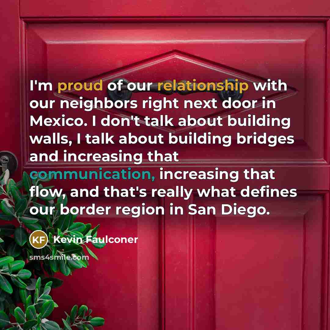 “I'm proud of our relationship with our neighbors right next door in Mexico. I don't talk about building walls, I talk about building bridges and increasing that communication, increasing that flow, and that's really what defines our border region in San Diego.” quote by Kevin Faulconer