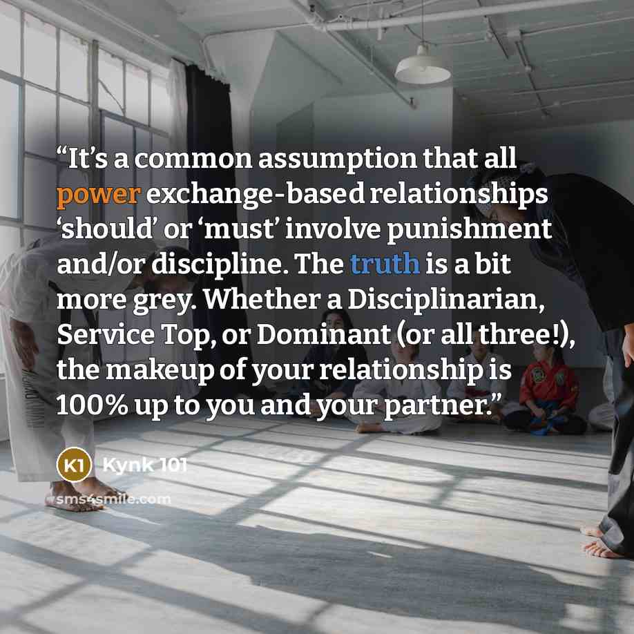 “It’s a common assumption that all power exchange-based relationships ‘should’ or ‘must’ involve punishment and/or discipline. The truth is a bit more grey. Whether a Disciplinarian, Service Top, or Dominant (or all three!), the makeup of your relationship is 100% up to you and your partner.” quote by Kynk 101