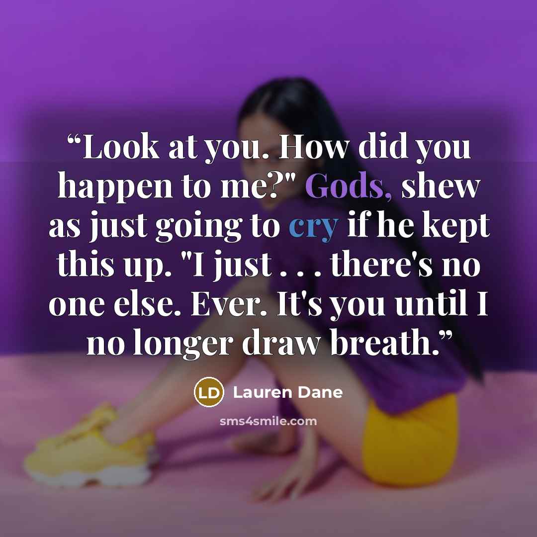 “Look at you. How did you happen to me?" Gods, shew as just going to cry if he kept this up. "I just . . . there's no one else. Ever. It's you until I no longer draw breath.” quote by Lauren Dane