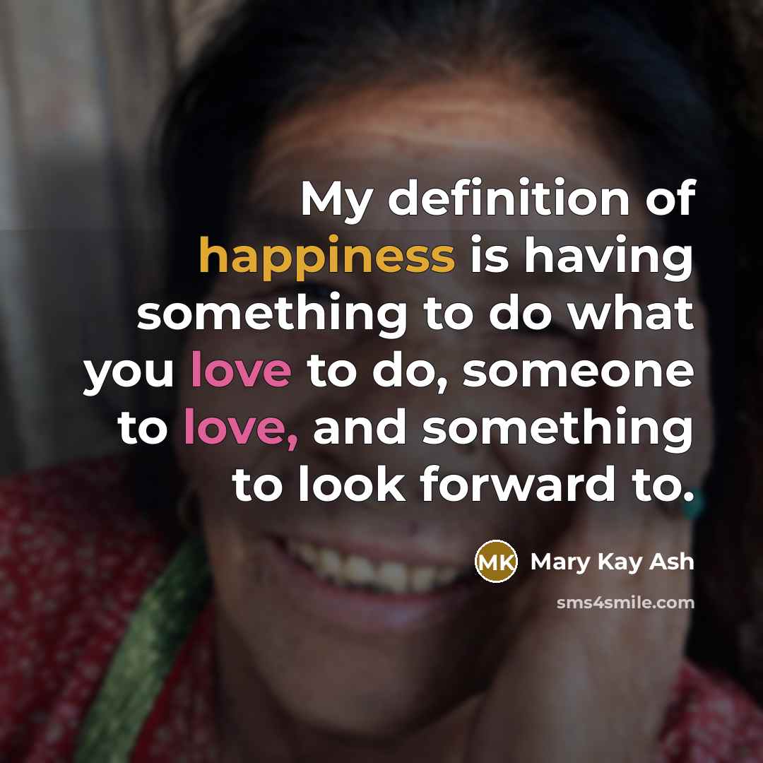 “My definition of happiness is having something to do what you love to do, someone to love, and something to look forward to.” quote by Mary Kay Ash