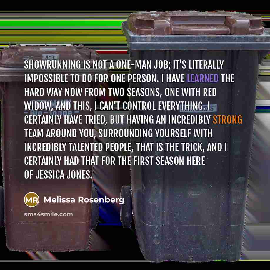 “Showrunning is not a one-man job; it's literally impossible to do for one person. I have learned the hard way now from two seasons, one with Red Widow, and this, I can't control everything. I certainly have tried, but having an incredibly strong team around you, surrounding yourself with…” quote by Melissa Rosenberg