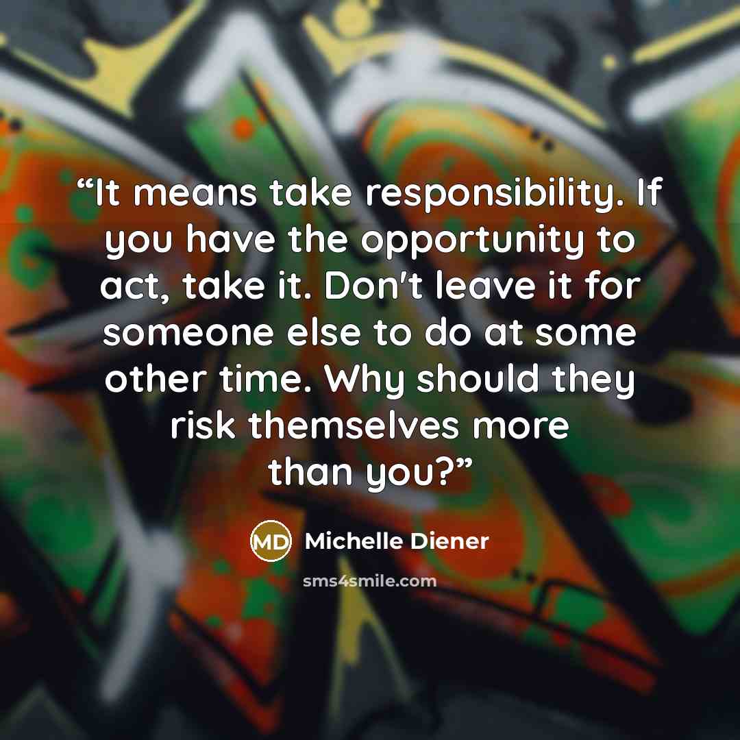 “It means take responsibility. If you have the opportunity to act, take it. Donʼt leave it for someone else to do at some other time. Why should they risk themselves more than you?” quote by Michelle Diener