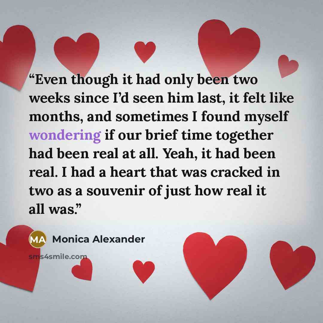“Even though it had only been two weeks since I’d seen him last, it felt like months, and sometimes I found myself wondering if our brief time together had been real at all. Yeah, it had been real. I had a heart that was cracked in two as a souvenir of just how real it all was.” quote by Monica Alexander