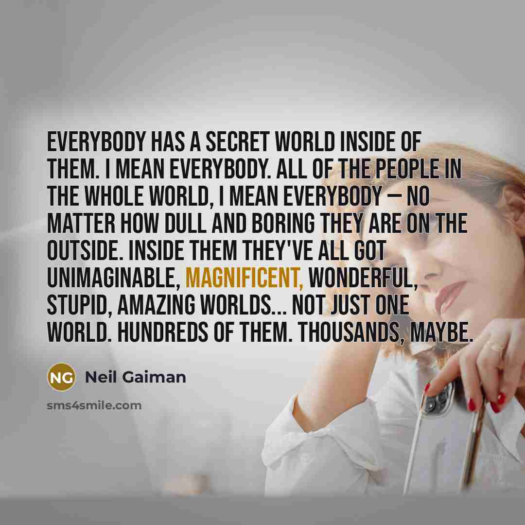 “Everybody has a secret world inside of them. I mean everybody. All of the people in the whole world, I mean everybody — no matter how dull and boring they are on the outside. Inside them they've all got unimaginable, magnificent, wonderful, stupid, amazing worlds... Not just one world. Hundreds of…” quote by Neil Gaiman