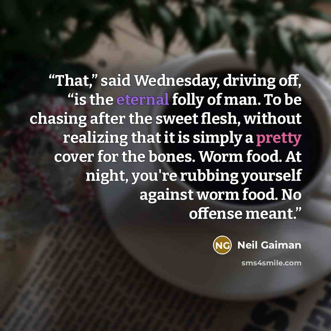 “That,” said Wednesday, driving off, “is the eternal folly of man. To be chasing after the sweet flesh, without realizing that it is simply a pretty cover for the bones. Worm food. At night, you're rubbing yourself against worm food. No offense meant.” quote by Neil Gaiman