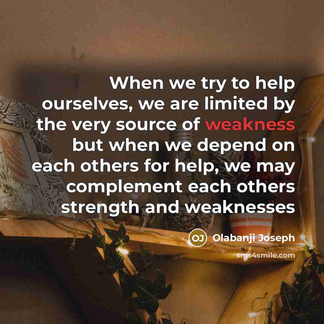 “When we try to help ourselves, we are limited by the very source of weakness but when we depend on each others for help, we may complement each others strength and weaknesses” quote by Olabanji Joseph