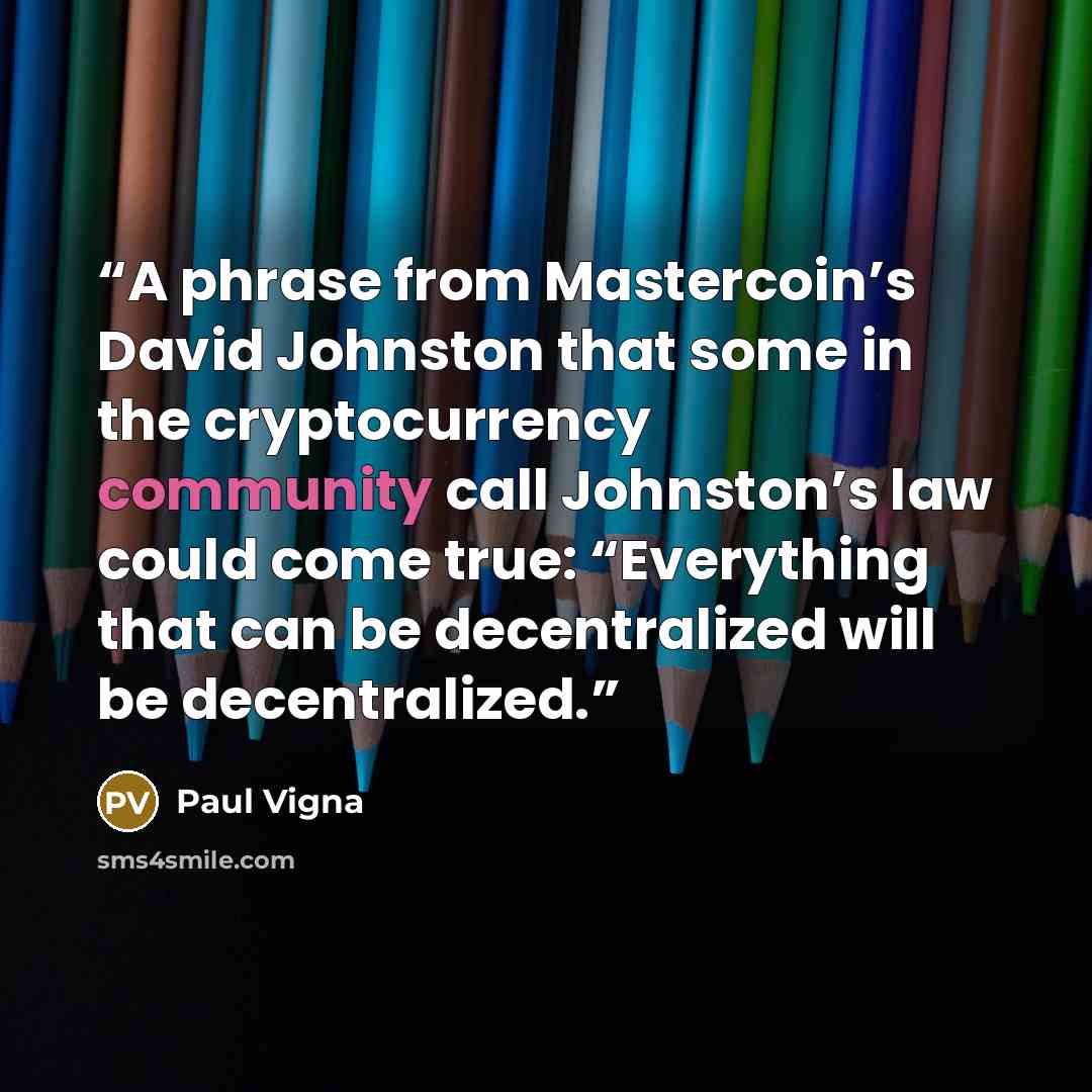 “A phrase from Mastercoin’s David Johnston that some in the cryptocurrency community call Johnston’s law could come true: “Everything that can be decentralized will be decentralized.” quote by Paul Vigna