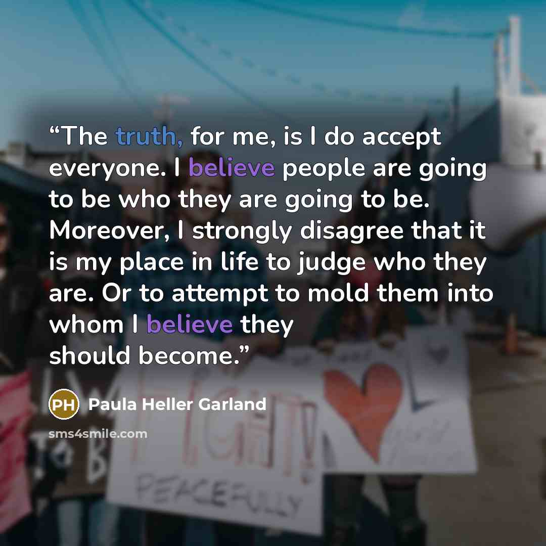 “The truth, for me, is I do accept everyone. I believe people are going to be who they are going to be. Moreover, I strongly disagree that it is my place in life to judge who they are. Or to attempt to mold them into whom I believe they should become.” quote by Paula Heller Garland