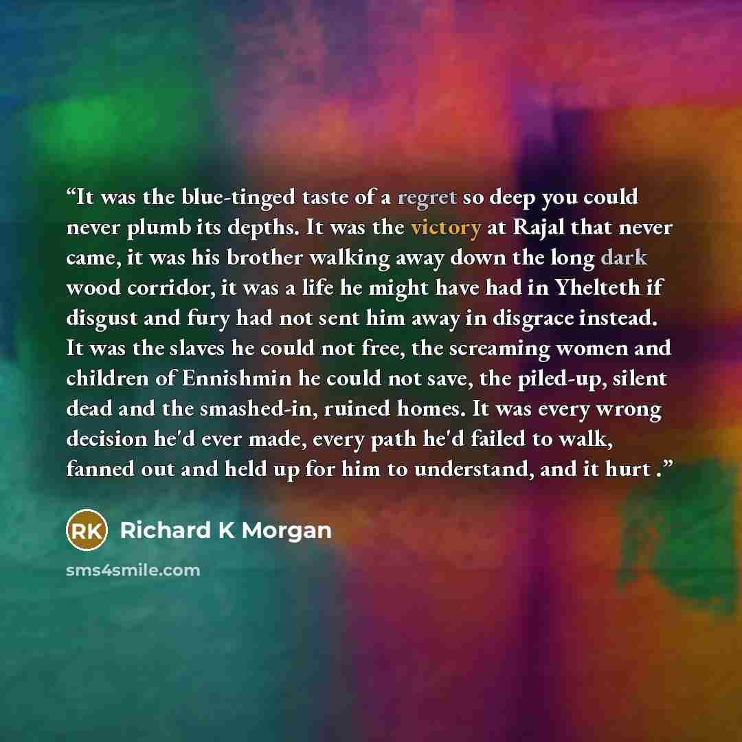 “It was the blue-tinged taste of a regret so deep you could never plumb its depths. It was the victory at Rajal that never came, it was his brother walking away down the long dark wood corridor, it was a life he might have had in Yhelteth if disgust and fury had not sent him away in disgrace…” quote by Richard K Morgan