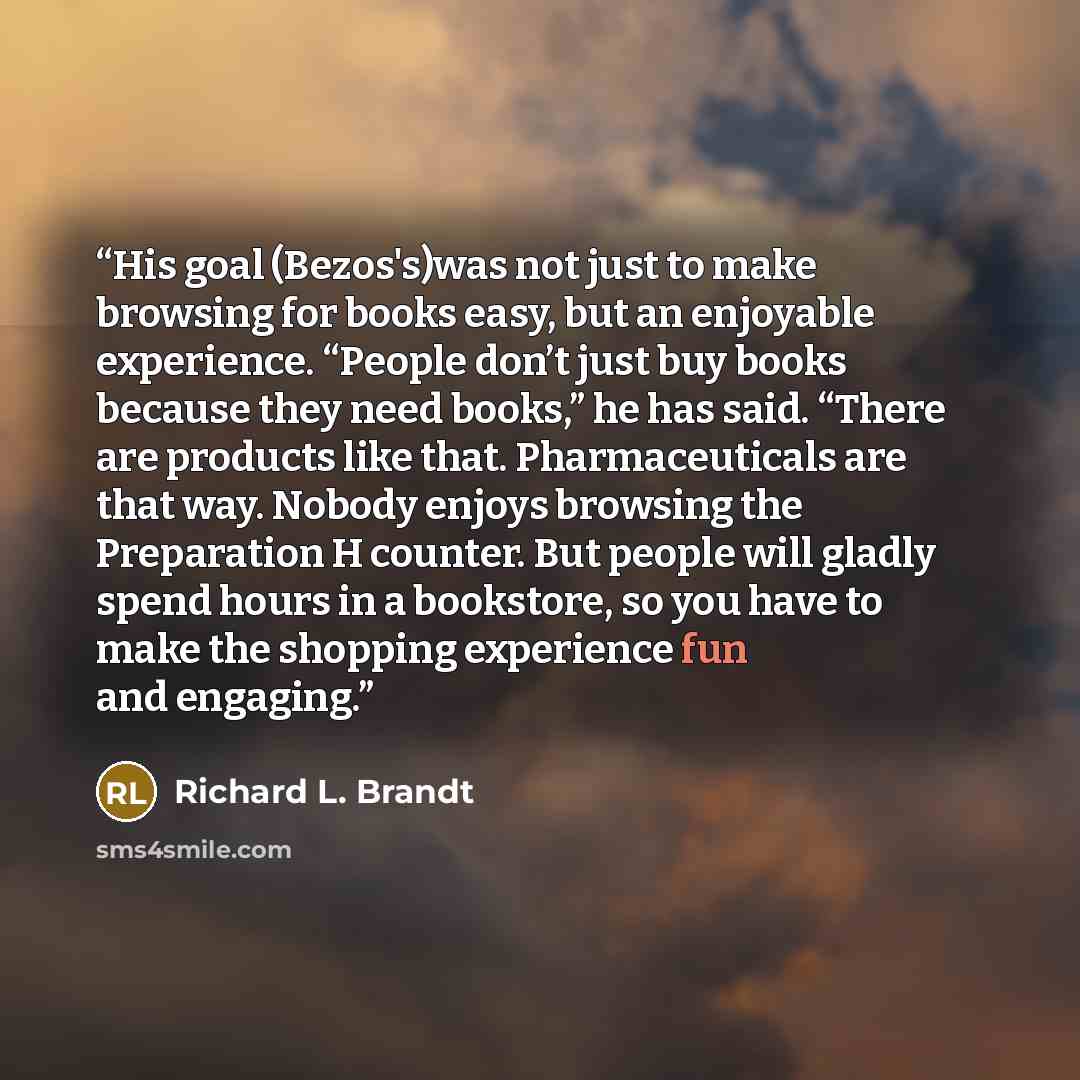 “His goal (Bezos's)was not just to make browsing for books easy, but an enjoyable experience. “People don’t just buy books because they need books,” he has said. “There are products like that. Pharmaceuticals are that way. Nobody enjoys browsing the Preparation H counter. But people will gladly…” quote by Richard L. Brandt