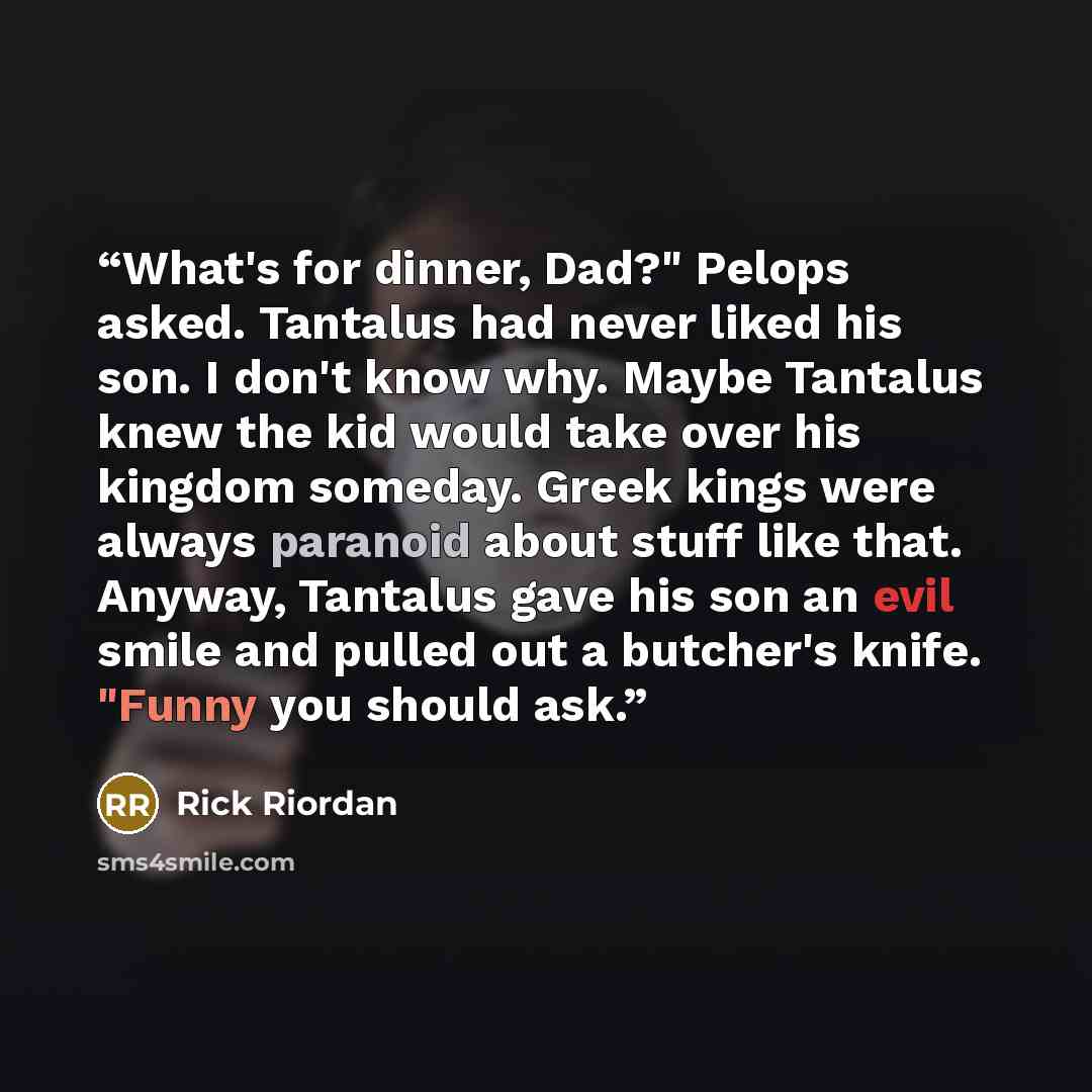 “What's for dinner, Dad?" Pelops asked. Tantalus had never liked his son. I don't know why. Maybe Tantalus knew the kid would take over his kingdom someday. Greek kings were always paranoid about stuff like that. Anyway, Tantalus gave his son an evil smile and pulled out a butcher's knife. "Funny…” quote by Rick Riordan