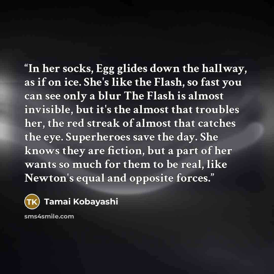 “In her socks, Egg glides down the hallway, as if on ice. She's like the Flash, so fast you can see only a blur The Flash is almost invisible, but it's the almost that troubles her, the red streak of almost that catches the eye. Superheroes save the day. She knows they are fiction, but a part of…” quote by Tamai Kobayashi