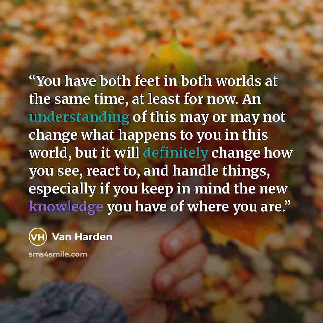 “You have both feet in both worlds at the same time, at least for now. An understanding of this may or may not change what happens to you in this world, but it will definitely change how you see, react to, and handle things, especially if you keep in mind the new knowledge you have of where you are.” quote by Van Harden