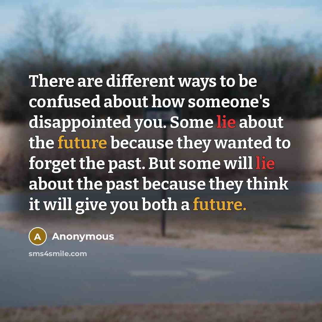 “There are different ways to be confused about how someone's disappointed you. Some lie about the future because they wanted to forget the past. But some will lie about the past because they think it will give you both a future.” quote by Anonymous