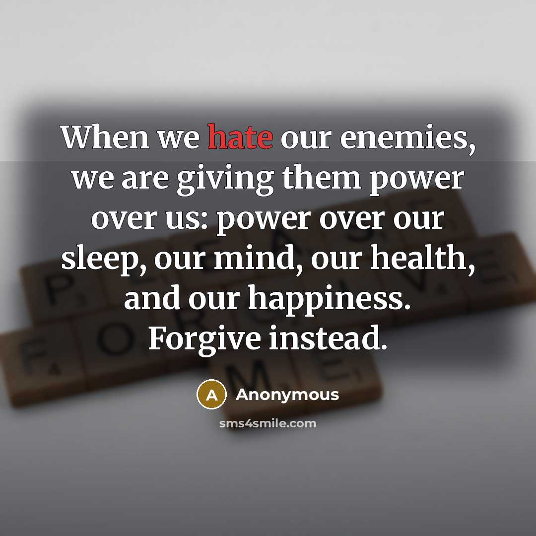 “When we hate our enemies, we are giving them power over us: power over our sleep, our mind, our health, and our happiness. Forgive instead.” quote by Anonymous
