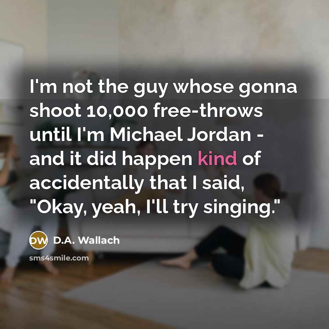 “I'm not the guy whose gonna shoot 10,000 free-throws until I'm Michael Jordan - and it did happen kind of accidentally that I said, "Okay, yeah, I'll try singing."” quote by D.A. Wallach