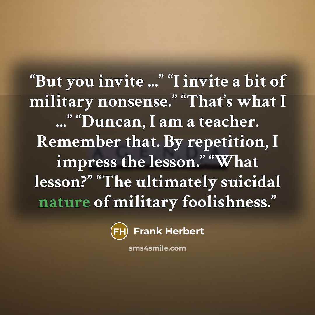 “But you invite ...” “I invite a bit of military nonsense.” “That’s what I ...” “Duncan, I am a teacher. Remember that. By repetition, I impress the lesson.” “What lesson?” “The ultimately suicidal nature of military foolishness.” quote by Frank Herbert