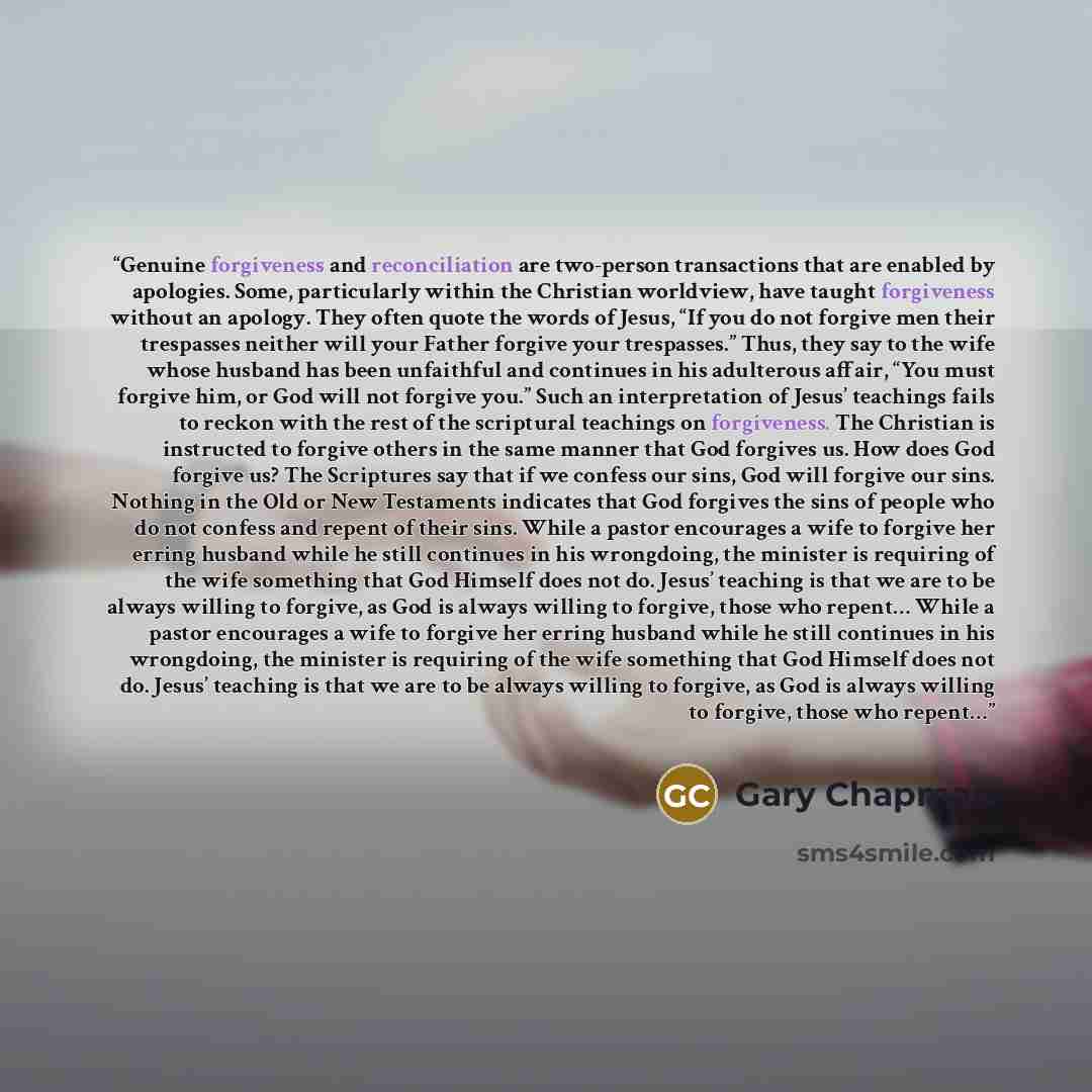 “Genuine forgiveness and reconciliation are two-person transactions that are enabled by apologies. Some, particularly within the Christian worldview, have taught forgiveness without an apology. They often quote the words of Jesus, “If you do not forgive men their trespasses neither will your Father…” quote by Gary Chapman
