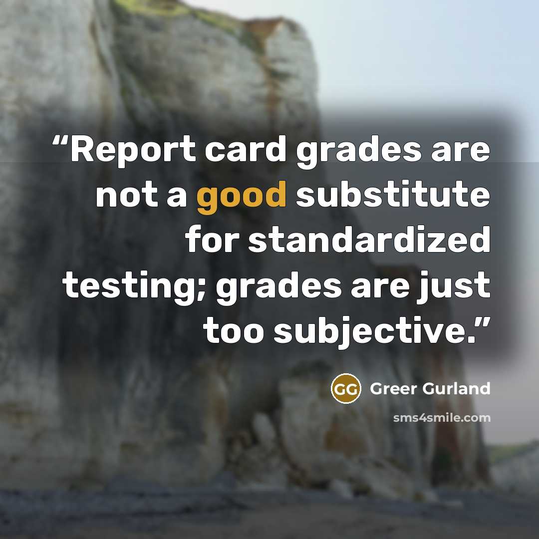 “Report card grades are not a good substitute for standardized testing; grades are just too subjective.” quote by Greer Gurland