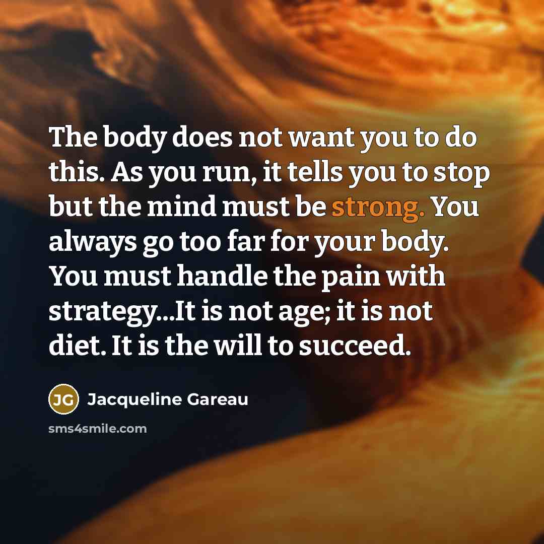 “The body does not want you to do this. As you run, it tells you to stop but the mind must be strong. You always go too far for your body. You must handle the pain with strategy...It is not age; it is not diet. It is the will to succeed.” quote by Jacqueline Gareau