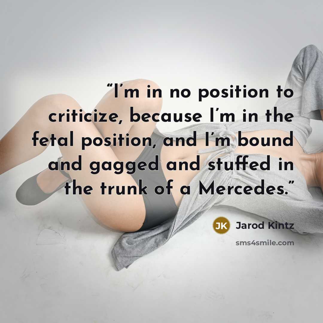 “I’m in no position to criticize, because I’m in the fetal position, and I’m bound and gagged and stuffed in the trunk of a Mercedes.” quote by Jarod Kintz