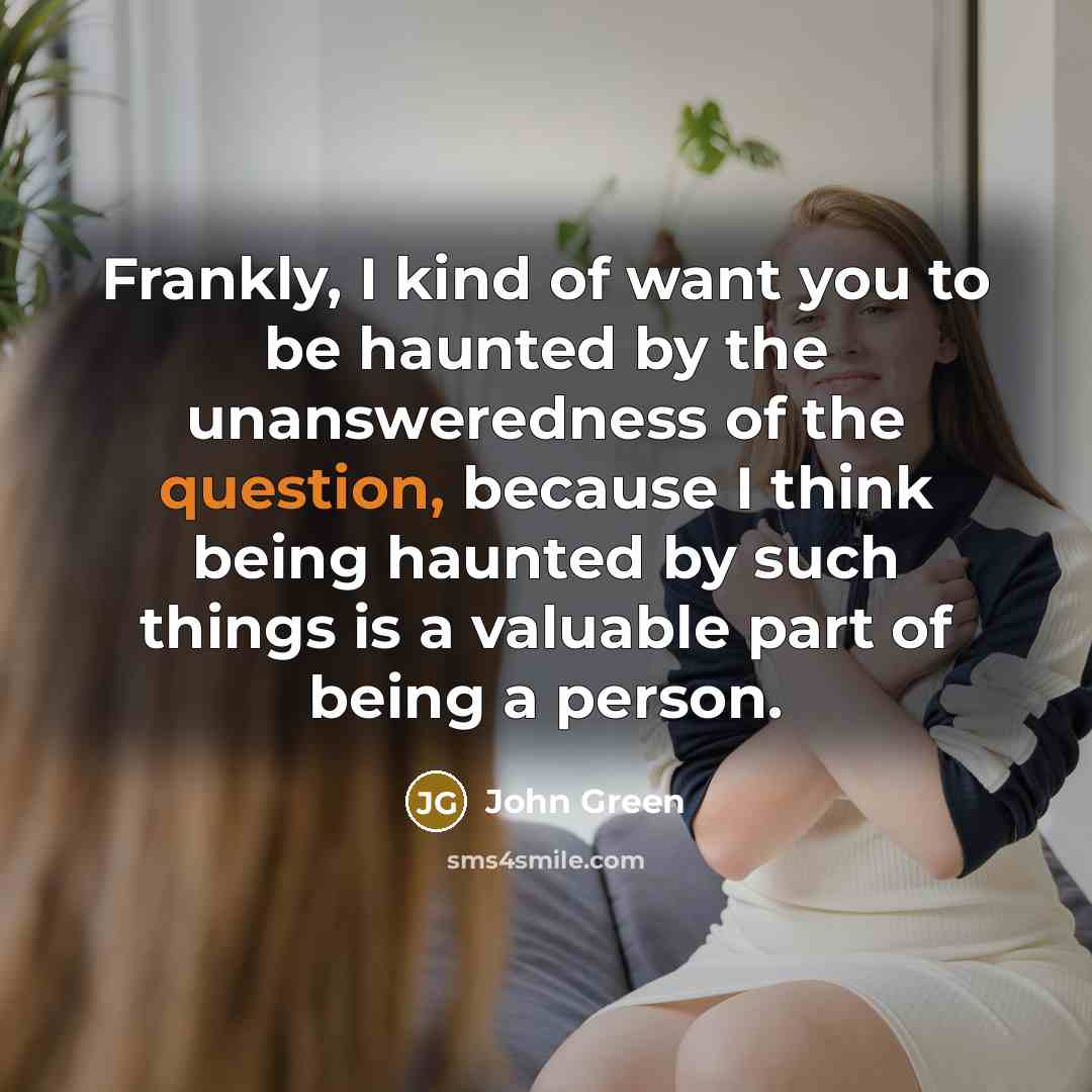 “Frankly, I kind of want you to be haunted by the unansweredness of the question, because I think being haunted by such things is a valuable part of being a person.” quote by John Green