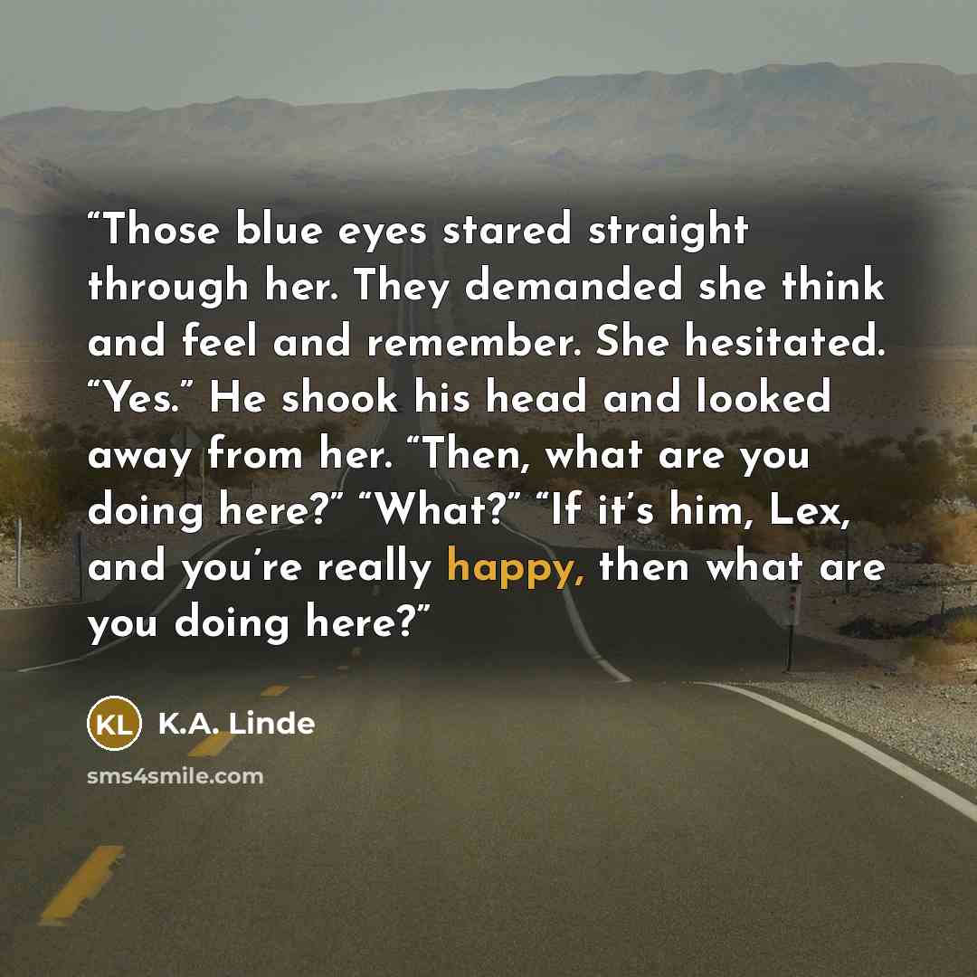 “Those blue eyes stared straight through her. They demanded she think and feel and remember. She hesitated. “Yes.” He shook his head and looked away from her. “Then, what are you doing here?” “What?” “If it’s him, Lex, and you’re really happy, then what are you doing here?” quote by K.A. Linde