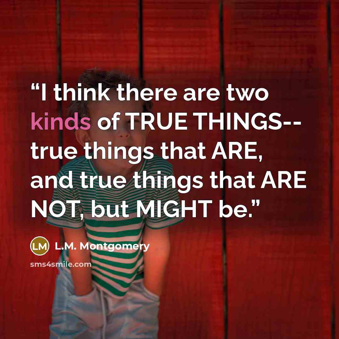 “I think there are two kinds of TRUE THINGS-- true things that ARE, and true things that ARE NOT, but MIGHT be.” quote by L.M. Montgomery