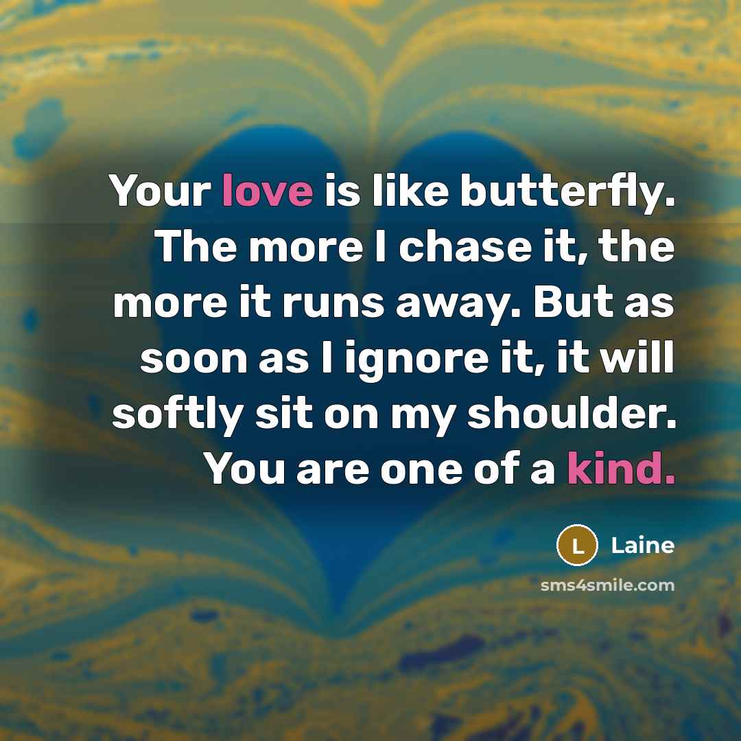 “Your love is like butterfly. The more I chase it, the more it runs away. But as soon as I ignore it, it will softly sit on my shoulder. You are one of a kind.” quote by Laine