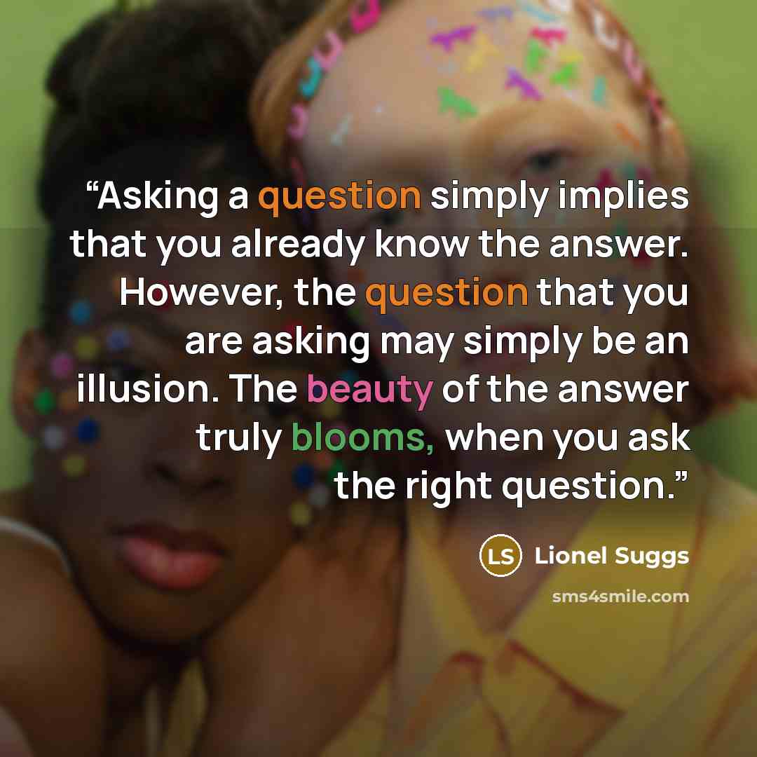 “Asking a question simply implies that you already know the answer. However, the question that you are asking may simply be an illusion. The beauty of the answer truly blooms, when you ask the right question.” quote by Lionel Suggs